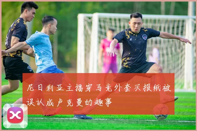 尼日利亚主播穿马竞外套买报纸被误认成卢克曼的趣事