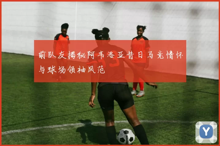前队友揭秘阿韦洛亚昔日马竞情怀与球场领袖风范