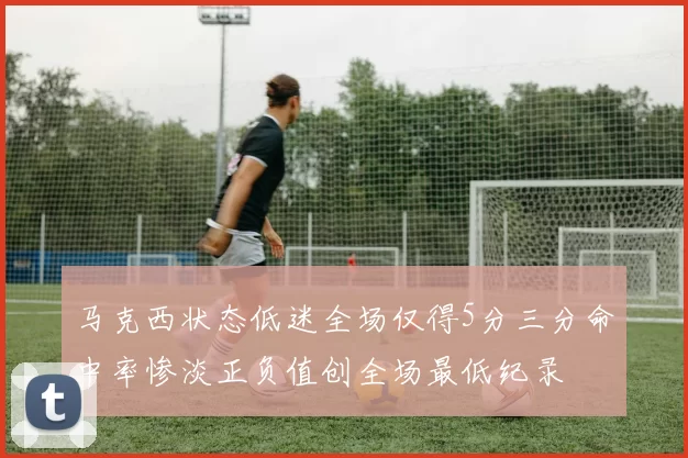 马克西状态低迷全场仅得5分三分命中率惨淡正负值创全场最低纪录