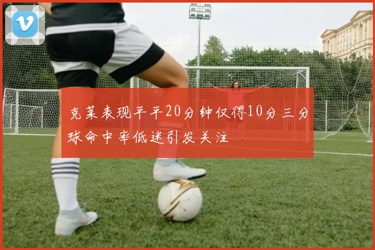 克莱表现平平20分钟仅得10分三分球命中率低迷引发关注